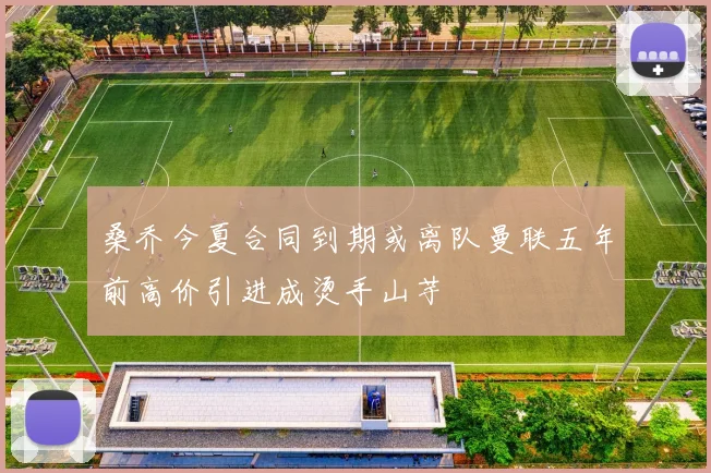 桑乔今夏合同到期或离队曼联五年前高价引进成烫手山芋