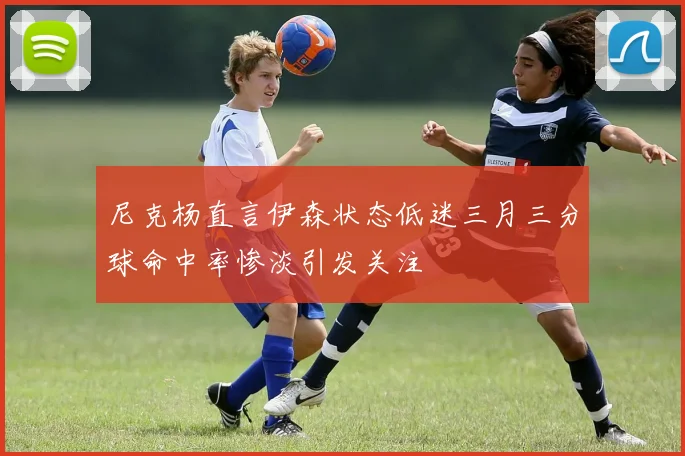 尼克杨直言伊森状态低迷三月三分球命中率惨淡引发关注