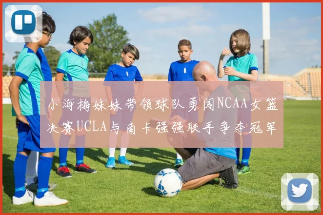 小海梅妹妹带领球队勇闯NCAA女篮决赛UCLA与南卡强强联手争夺冠军