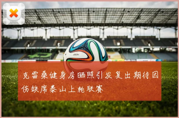 克雷桑健身房晒照引发复出期待因伤缺席泰山上轮联赛