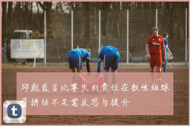 邱彪直言比赛失利责任在教练组球员拼劲不足需反思与提升