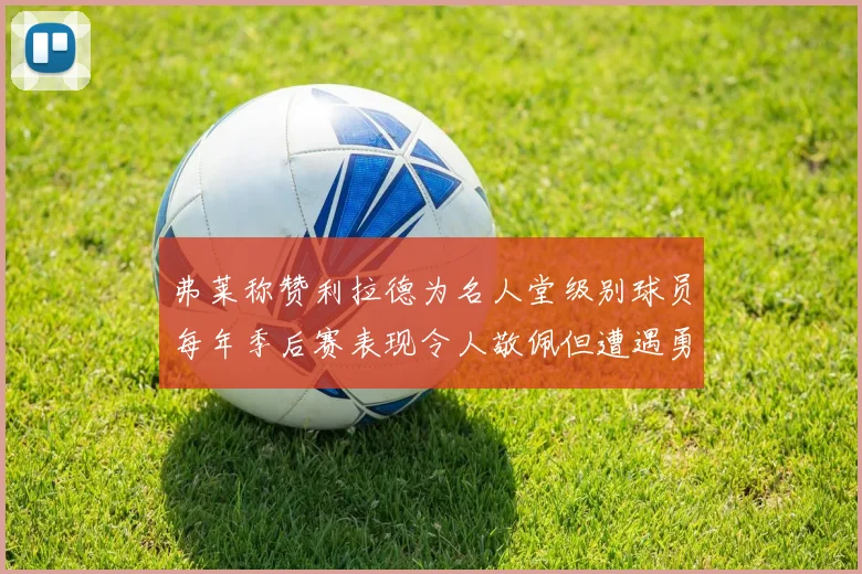 弗莱称赞利拉德为名人堂级别球员每年季后赛表现令人敬佩但遭遇勇士阻碍