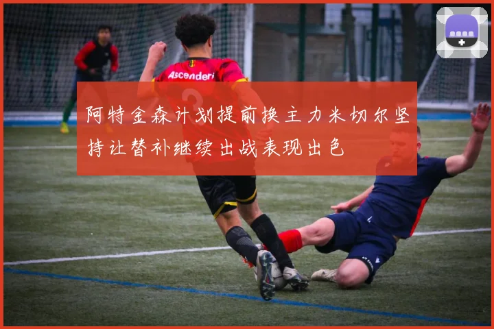 阿特金森计划提前换主力米切尔坚持让替补继续出战表现出色