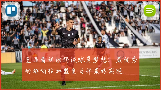 皇马青训切玛谈球员梦想：最优秀的都向往加盟皇马并最终实现