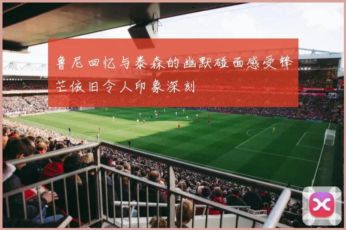 鲁尼回忆与泰森的幽默碰面感受锋芒依旧令人印象深刻