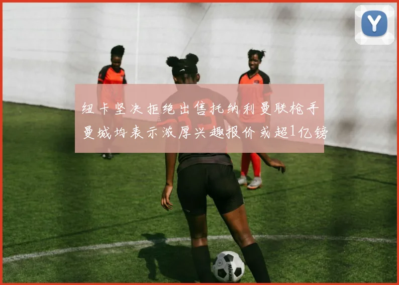 纽卡坚决拒绝出售托纳利曼联枪手曼城均表示浓厚兴趣报价或超1亿镑