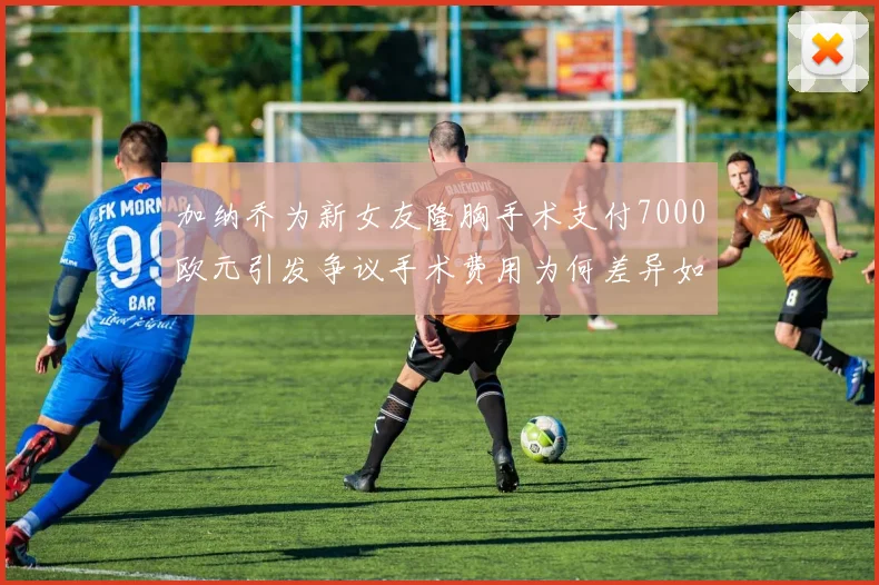 加纳乔为新女友隆胸手术支付7000欧元引发争议手术费用为何差异如此之大
