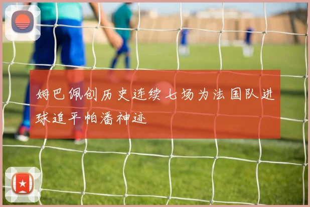 姆巴佩创历史连续七场为法国队进球追平帕潘神迹